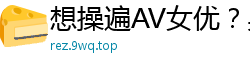 想操遍AV女优？男优入行全攻略，教你如何拥有干不完的美女！伦理三级